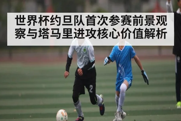 世界杯约旦队首次参赛前景观察与塔马里进攻核心价值解析