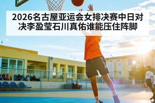 2026名古屋亚运会女排决赛中日对决李盈莹石川真佑谁能压住阵脚